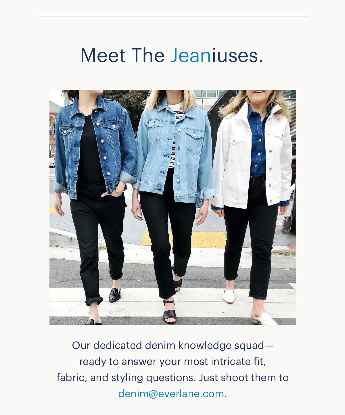 Meet The Jeaniuses. Our dedicated denim knowledge squad-ready to answer you most intricate fit, fabric, and styling question. Just shoot them to denim@everlane.com.