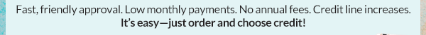 Fast, friendly approval. Low monthly payments. No annual fees. Credit line increases. It's easy--just order and choose credit!