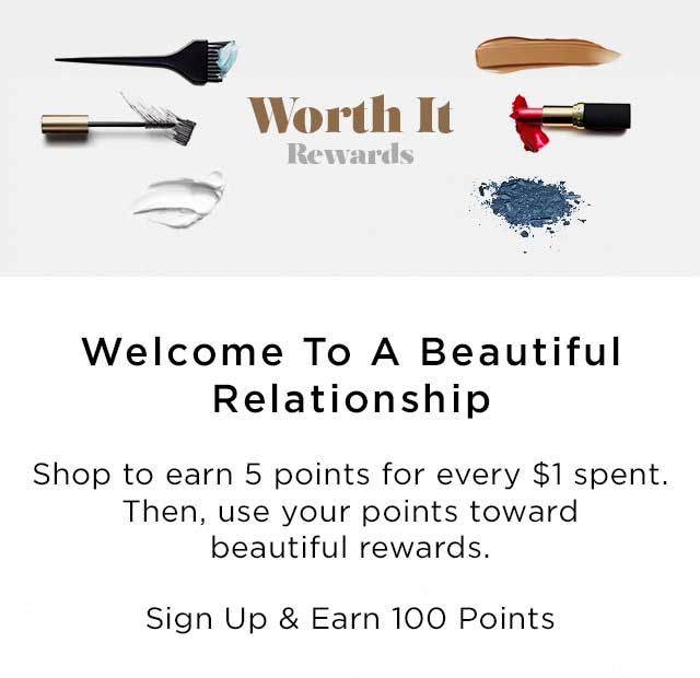 Worth It Rewards - Welcome To A Beautiful Relationship - Shop to earn 5 points for every $1 spent. Then, use your points toward beautiful rewards. - Sign Up & Earn 100 Points