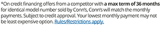 On credit financing offers from a competitor with a max term of 36 months for identical model number sold by Conn's, Conn's will match the monthly payments. Subject to credit approval. Your lowest monthly payment may not be least expensive option. Rules/Restrictions apply.
