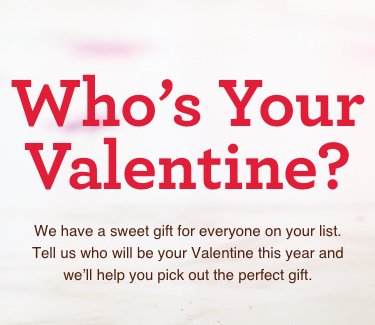Who's Your Valentine? - We have a sweet gift for everyone on your list. Tell us who will be your Valentine this year and we'll haelp you pick out the perfect gift.