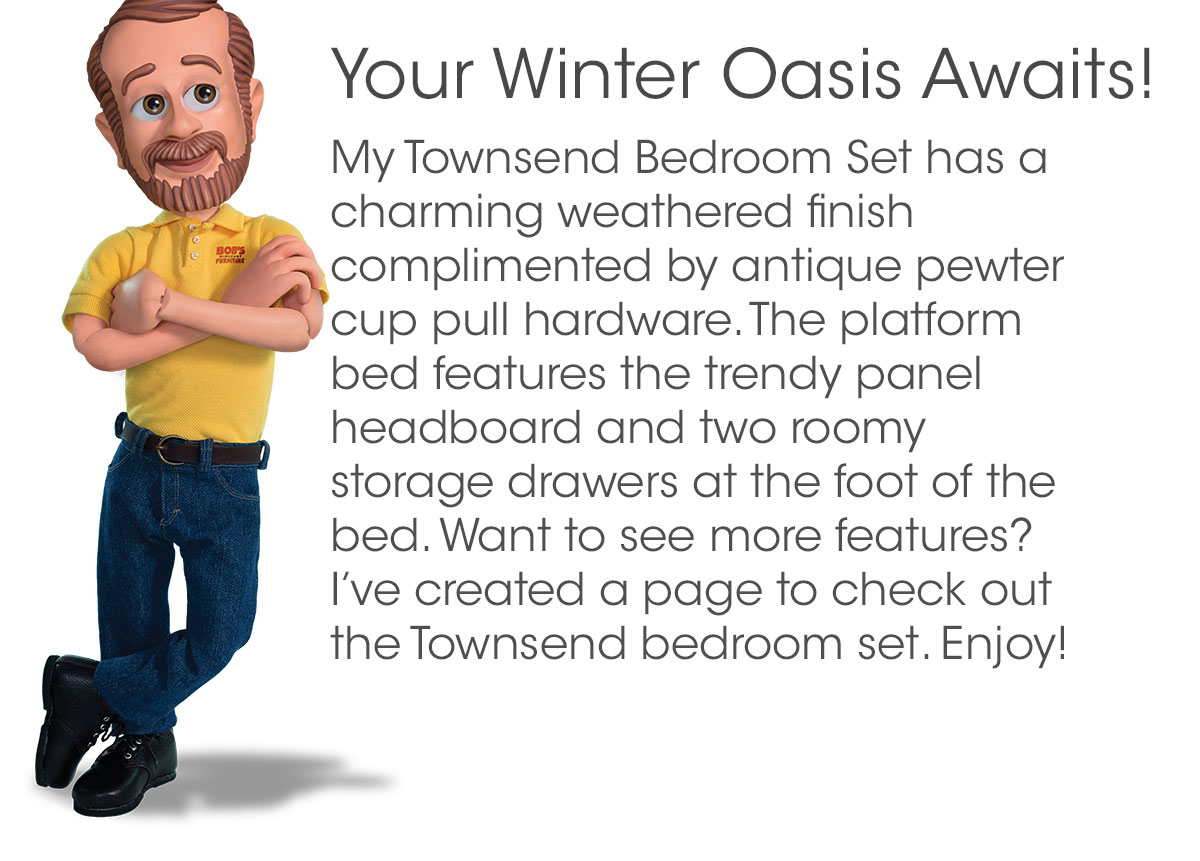 Your Winter Oasis Awaits! My Townsend Bedroom Set has a charming weathered finish complimented by antique pewter cup pull hardware. The platform bed features the trendy panel headboard and two roomy storage drawers at the foot of the bed. Want to see more features? I’ve created a page to check out the Townsend bedroom set. Enjoy!