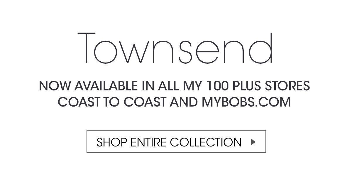 Townsend NOW AVAILABLE IN ALL MY 100 PLUS STORES COAST TO COAST AND MYBOBS.COM | SHOP ENTIRE COLLECTION >