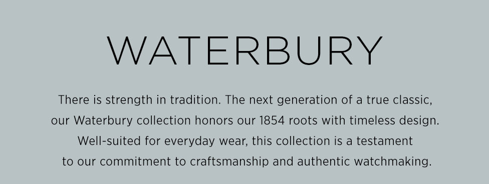 Waterbury: There is strength in tradition. The next generation of a true classic,  our Waterbury collection honors our 1854 roots with timeless design.  Well-suited for everyday wear, this collection is a testament  to our commitment to craftsmanship and authentic watchmaking.