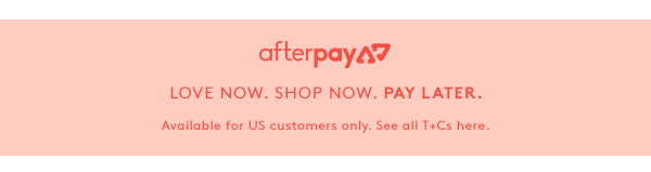 Afterpay - Love Now. Shop Now. Pay later. Available for Australian customers only. See all T+Cs here.