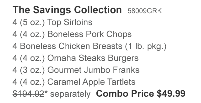 The Savings Collection  58009GRK - 4 (5 oz.) Top Sirloins - 4 (4 oz.) Boneless Pork Chops - 4 Boneless Chicken Breasts (1 lb. pkg.) - 4 (4 oz.) Omaha Steaks Burgers - 4 (3 oz.) Gourmet Jumbo Franks - 4 (4 oz.) Caramel Apple Tartlets - $194.92* separately | Combo Price $49.99
