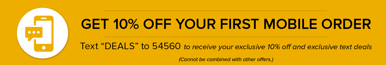 GET 10% OFF YOUR FIRST MOBILE ORDER | Text "DEALS" to 54560 to receive your exclusive 10% off and exclusive text deals (Cannot be combined with other offers)