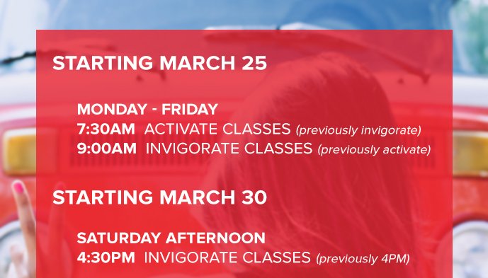 Starting March 25 Monday - Friday 7:30AM Activate Classes (previously invigorate) 9:00AM Invigorate Classes (previously activate) Starting March 30 Saturday Afternoon 4:30PM Invigorate Classes (previously 4PM)