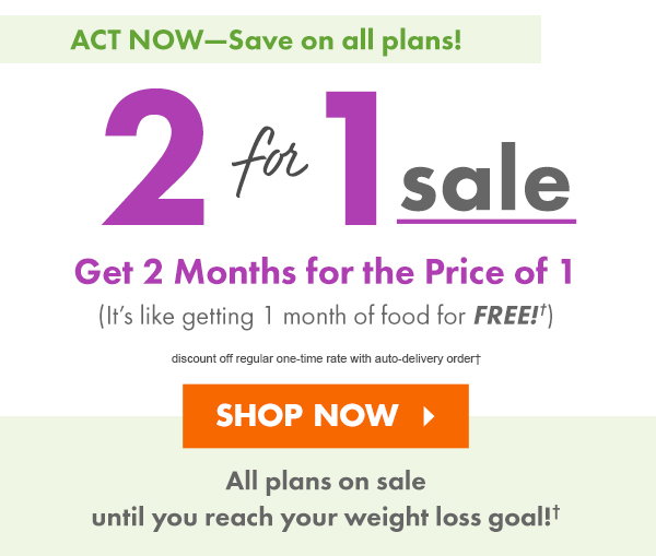 ACT NOW: SAVE ON ALL PLANS! 2-for-1 Sale discount off regular one-time rate with auto-delivery order?  Get 2 Months of Food for the Price of 1! (It?s like getting 1 month of food for FREE!)  Sale is on until you reach your weight loss goal!  SHOP NOW >
