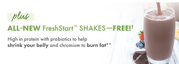 plus ALL-NEW FreshStart? Shakes - FREE! High in protein with probiotics to shrink your belly and chromium to burn fat**