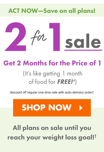 ACT NOW: SAVE ON ALL PLANS! 2-for-1 Sale discount off regular one-time rate with auto-delivery order?  Get 2 Months of Food for the Price of 1! (It?s like getting 1 month of food for FREE!)  Sale is on until you reach your weight loss goal!  SHOP NOW >