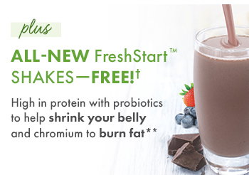 plus ALL-NEW FreshStart? Shakes - FREE! High in protein with probiotics to shrink your belly and chromium to burn fat**