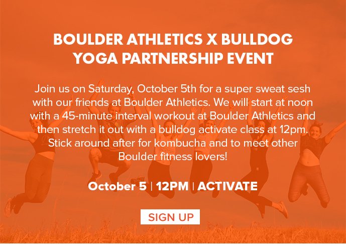 Boulder Athletics x bulldog yoga Partnership Event Join us on Saturday, October 5th for a super sweat sesh with our friends at Boulder Athletics. We will start at noon with a 45-minute interval workout at Boulder Athletics and then stretch it out with a bulldog activate class at 12pm. Stick around after for kombucha and to meet other Boulder fitness lovers!