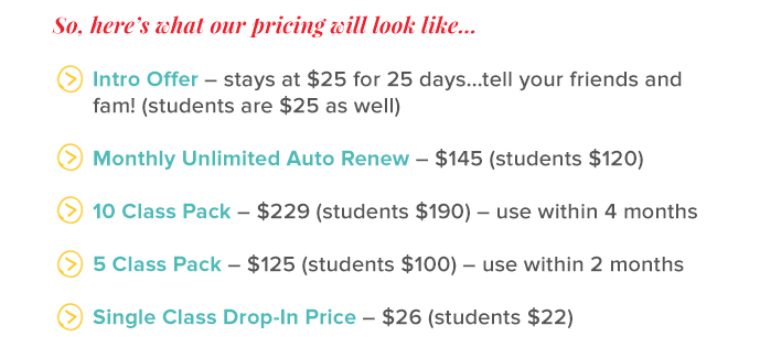 so, here's what our pricing will look like...              intro offer - stays at $25 for 25 days... tell your friends and fam! - students are $25 as well       monthly unlimited auto renew - $145 - students $120       10 class pack - $229 - students $190 - use within 4 months       5 class pack - $125 - students $100 - use within 2 months       single class drop-in price - $26 - students $22
