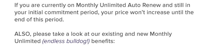if you are currently on monthly unlimited auto renew and still in your initial commitment period, your price won't increase until the end of this period.       also, please take a look at our exisitng and new monthly unilimted - endless hilldog! - benefits: