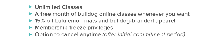 unlimited classes       a free month of bulldog online classes whenever you want       15% off lululemon mats and bulldog-branded apparel       membership freeze priveleges       option to cancel any time - after initial commitment period