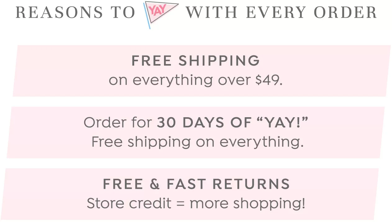 Reasons to 'Yay' with every order: Free Shipping on everything over $49. Order for 30 Days of Yay. Free & Fast Returns.