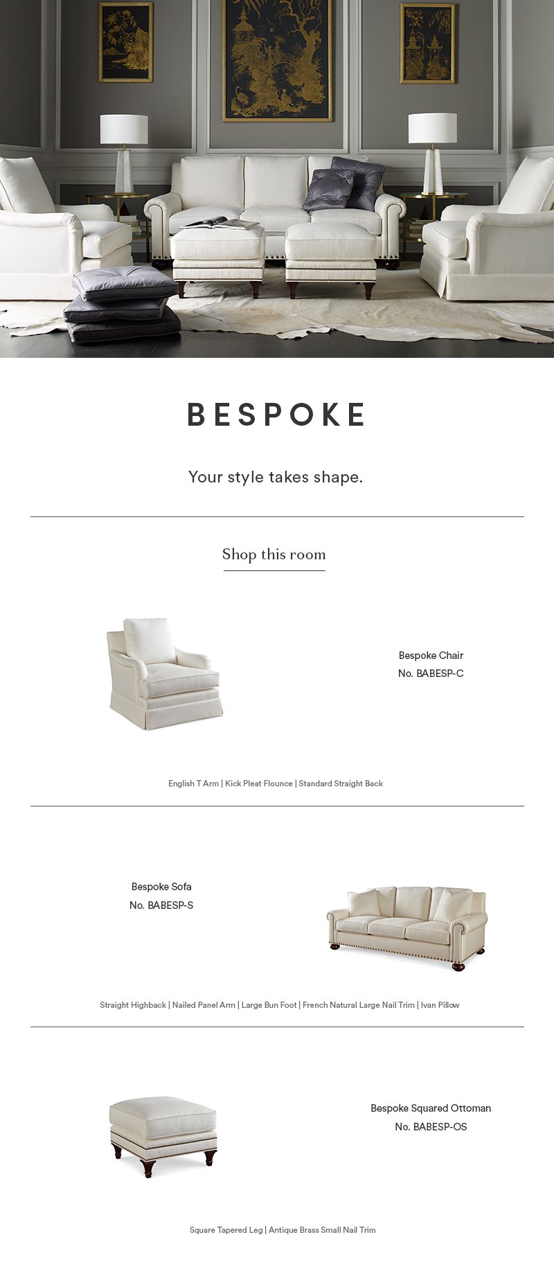 Bespoke: Your style takes shape  |  Shop this room  |  Bespoke Chair No. BABESP-C: English T Arm, Kick Pleat Flounce, Standard Straight Back  |  Bespoke Sofa No. BABESP-S: Straight Highback, Nailed Panel Arm, Large Bun Foot, French Natural Large Nail Trim, Ivan Pillow  |  Bespoke Squared Ottoman No. BABESP-OS: Square Tapered Leg, Antique Brass Small Nail Trim