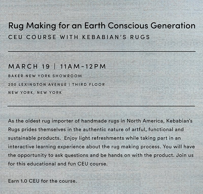 Rug Making for an Earth Conscious Generation  |  CEU Course with Kebabian's Rugs  |  March 19 11am-12pm Baker New York Showroom 200 Lexington Avenue, third floor New York, New York  |  As the oldest rug importer of handmade rugs in North America, Kebabian's Rugs prides themselves in the authentic nature of artful, functional and sustainable products. Enjoy light refreshments while taking part in an interactive learning experience about the rug making processes. You will have the opportunity to ask questions and be hands on with the product. Join us for this educational and fun CEU course. Earn 1.0 CEU for the course.