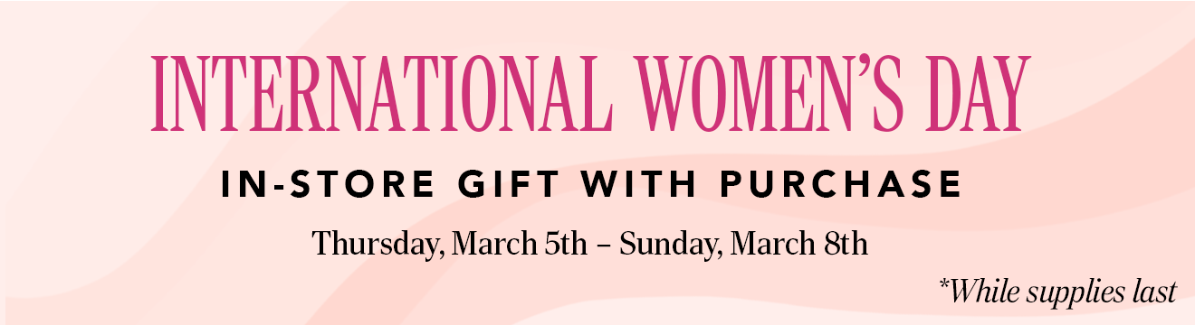 INTERNATIONAL WOMEN'S DAY. IN-STORE GIFT WITH PURCHASE. Thursday, March 5th - Sunday, March 8th. * While supplies last