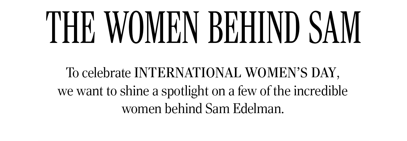 THE WOMEN BEHIND SAM. To celebrate International Women's Day, we want to shine a spotlight on a few of the incredible women behind Sam Edelman.