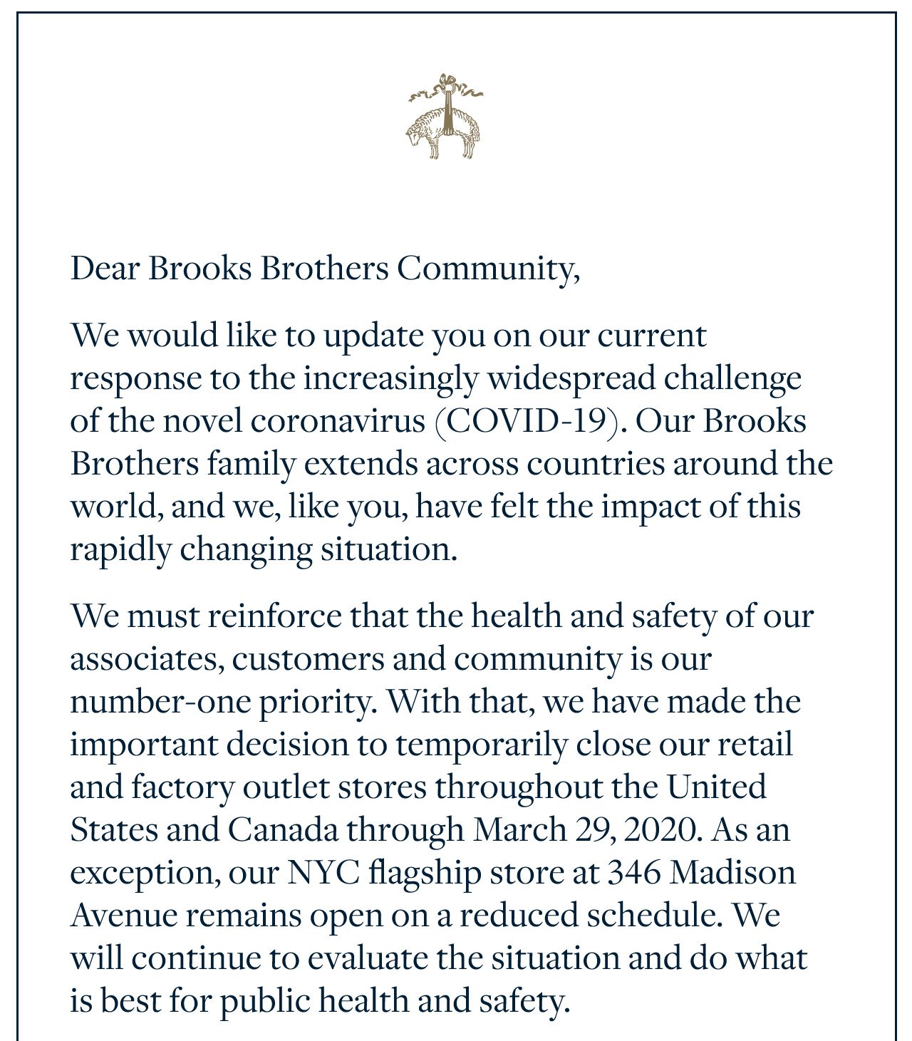 Dear Brooks Brothers Community, We would like to update you on our current response to the increasingly widespread challenge of the novel coronavirus (COVID-19). Our Brooks Brothers family extends across countries around the world, and we, like you, have felt the impact of this rapidly changing situation. We must reinforce that the health and safety of our associates, customers and community is our number-one priority. With that, we have made the important decision to temporarily close our retail and factory outlet stores throughout the United States and Canada through March 29, 2020. As an exception, our NYC flagship store at 346 Madison
 Avenue remains open on a reduced schedule. We will continue to evaluate the situation and do what is best for public health and safety.