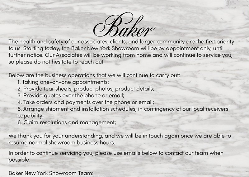 The health and safety of our associates, clients, and larger community are the first priority to us. Starting today, the Baker New York Showroom will be by appointment only, until further notice. Our associates will be working from home and will continue to service you, so please do not hesitate to reach out. Below are the business operations that we will continue to carry out: 1) Taking one-on-one appointments; 2) Provide tear sheets, product photos, product details; 3) Provide quotes over the phone or email; 4) Take orders and payments over the phone or email; 5) Arrange shipment and installation schedules, in contingency of our local receivers' capability; 6) Claim resolutions and management.  |  We thank you for your understanding, and we will be in touch again once we are able to resume normal showroom business hours.  |  In order to continue servicing you, please use emails below to contact our team when possible:  |  Baker New York Showroom Team: