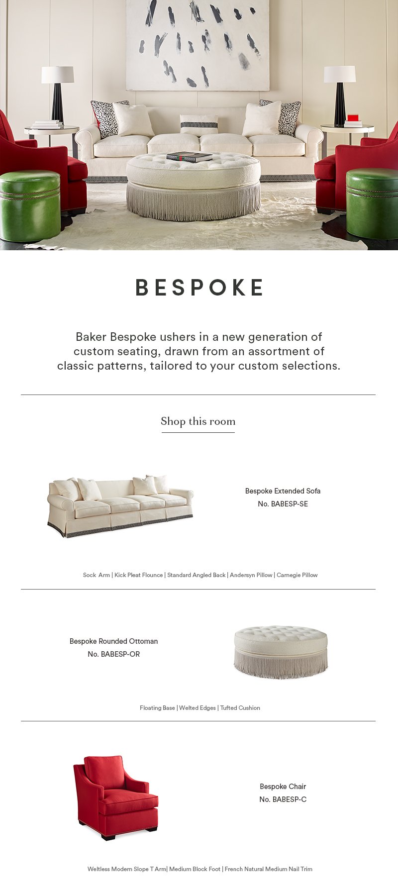 Bespoke: Baker Bespoke ushers in a new generation of custom seating, drawn from an assortment of classic patterns, tailored to your custom selections.  |  Shop this Room  |  Bespoke Extended Sofa No. BABESP-SE: Sock Arm, Kick Pleat Flounce, Standard Angled Back, Andersyn Pillow, Carnegie Pillow  |  Bespoke Rounded Ottoman No. BABESP-OR: Floating Base, Welted Edges, Tufted Cushion  |  Bespoke Chair No. BABESP-C: Weltless Modern Slope T Arm , Medium Block Foot, French Natural Medium Nail Trim