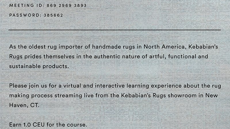 MEETING ID:86929693893|PASSWORD:385662|As the oldest rug importer of handmade rugs in North America, Kebabian's Rugs prides themselves in the authentic naure of artful, functional and sustainable products. Please join us for a virtual and interactive learning experience about the rug making provess streaming live from the Kebabian's Rugs showroom in New Haven, CT. Earn 1.0 CEU for the course.