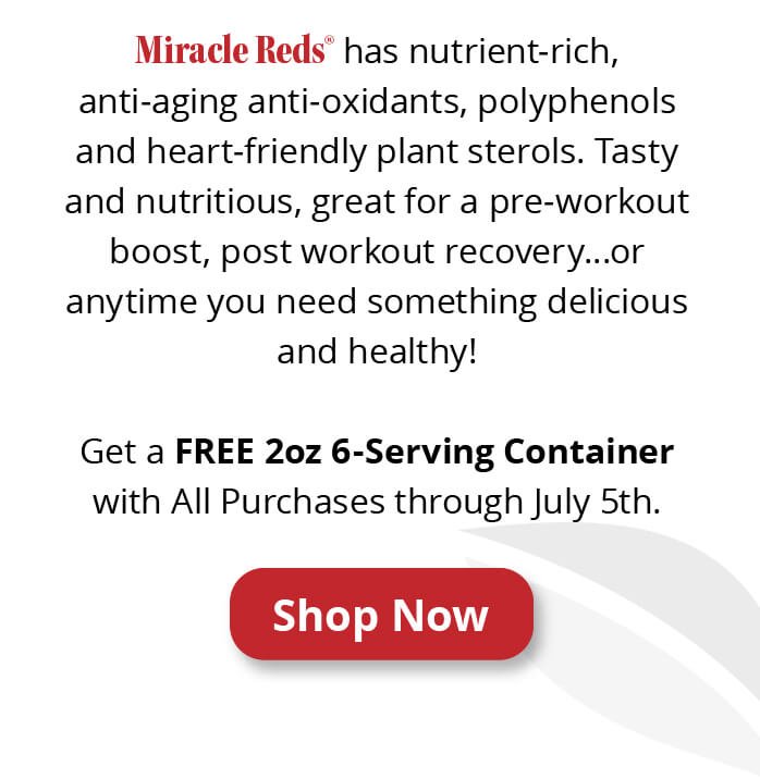 Miracle Reds® has nutrient-rich, anti-aging anti-oxidants, polyphenols and heart-friendly plant sterols. Tasty and nutritious, great for a pre-workout boost, post workout recovery…or anytime you need something delicious and healthy! Get a FREE 2oz 6-Serving Container with All Purchases through July 5th.