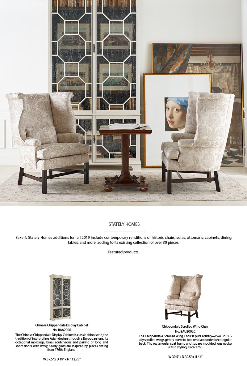 STATELY HOMES | Baker's Stately Homes additions for fall 2019 include contemporary renditions of historic chairs, sofas, ottomans, cabinets, dining tables, and more, adding to its existing collection of over 30 pieces. | Featured products: | Chinese Chippendale Dispaly Cabinet No. BAA2006 | The Chinese Chippendale Display Cabinet is classic chinoiserie, the tradition of interpreting Asian design through a European lens. Its octagonal moldings, brass ecutcheons and pairing of long and short doors with wavy, seedy glass are inspired by pieces dating from 1760s England. W57.5 x D19 x H112.75 | Chippendale Scrolled Wing Chair No. BAU2002C | The Chippendale Scrolled Wing Chair is pure artistry-two unusually scrolled wings gently curve to bookend a rounded rectangular back. The rectangular seat frame and square moulded legs evoke British styling, circa 1760. W30.5 x D30.5 x H41