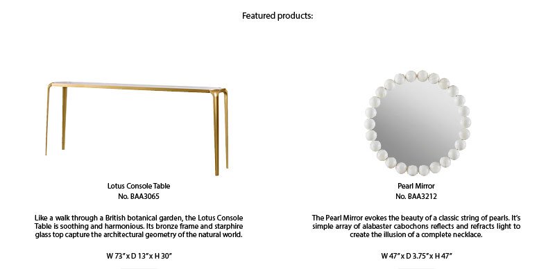 Featured products: | Lotus Console Table No. BAA3065 | Like a walk through a British botanical garden, the Lotus Console Table os soothing and harmonious. Its bronze frame and starphire glass top capture the architectural geometry of the natural world. | W 73 x D 13 x H 30 | Pearl Mirror No. BAA3212 | The Pearl Mirror evokes the beauty of a classic string of pearls. It's simple array of alabaster cabochons reflects and refracts light to create the illusion of a complete necklace. | W 47 x D 3.75 x H 47
