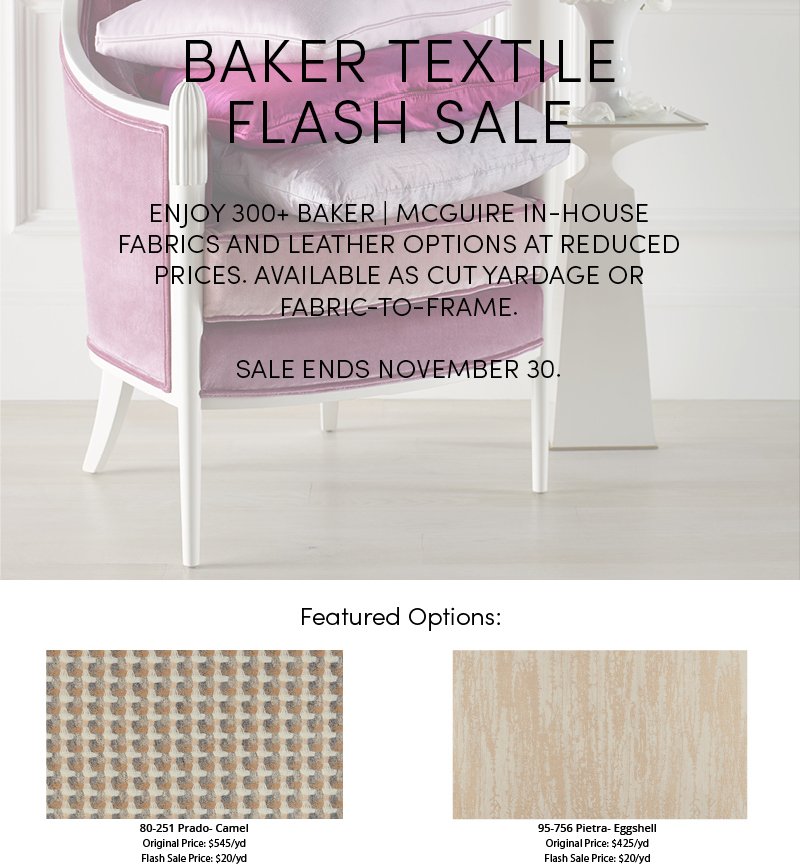 Baker Textile Flash Sale  |  Enjoy 300+ Baker | McGuire in-house fabrics and leather options at reduced prices. Available as cut yardage or fabric-to-frame. Sale ends November 30.  |  Featured options: 80-251 Prado-Camel, Original Price: $545yd, Flash Sale Price: $20/yd  |  95-756 Pietra-Eggshell, Original Price: $425/yd, Flash Sale Price: $20/yd