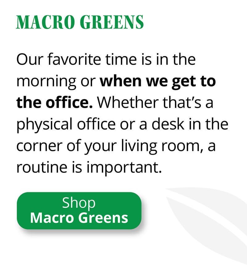 Macro Greens | Our favorite time is in the morning or when we get to the office. Whether that’s a physical office or a desk in the corner of your living room, a routine is important. | Shop Macro Greens