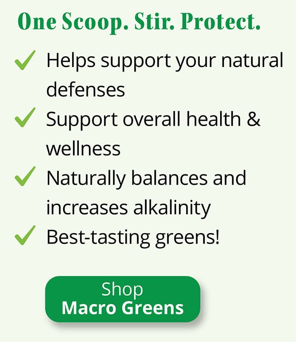 One Scoop. Stir. Protect. Helps support your natural defenses. Support overall health & wellness. Naturally balances and increases alkalinity. Best-tasting greens! Shop Macro Greens