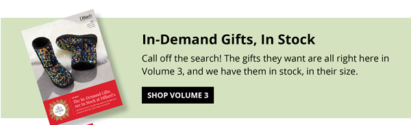 The Gift Guide Volume 3: In-Demand Gifts, In Stock. Call off the search! The gifts they want are all right here in Volume 3, and we have them in stock, in their size.  SHOP VOLUME 3 >>
