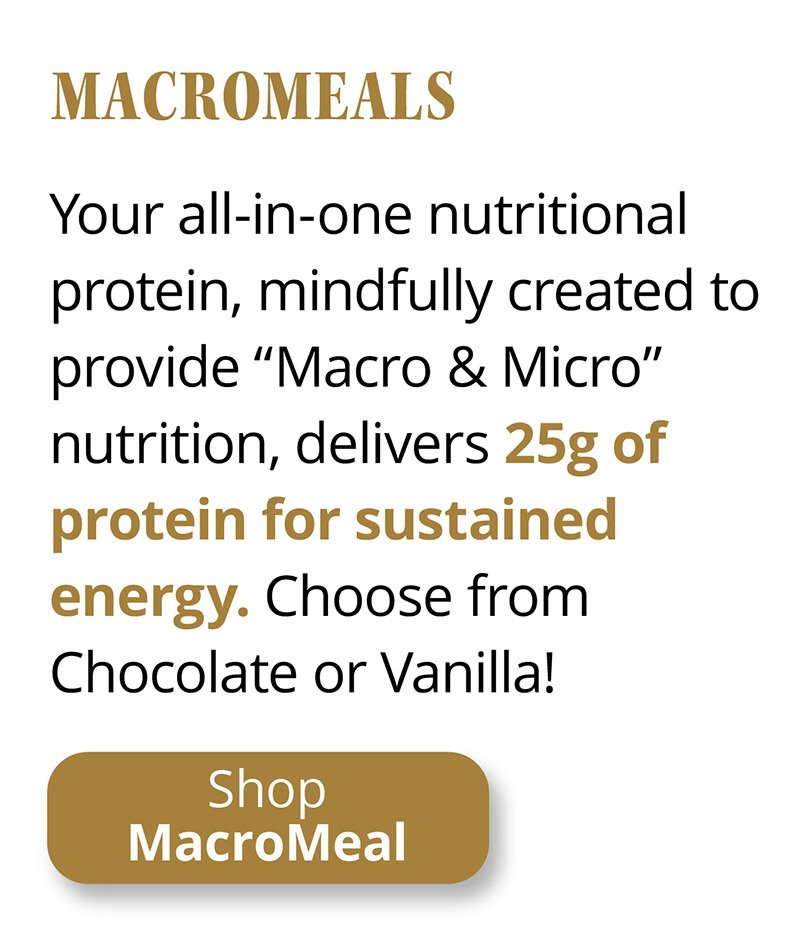 Macro Meals | Your all-in-one nutritional protein, mindfully created to provide “Macro & Micro” nutrition, delivers 25g of protein for sustained energy. Choose from Chocolate or Vanilla! | Shop MacroMeal