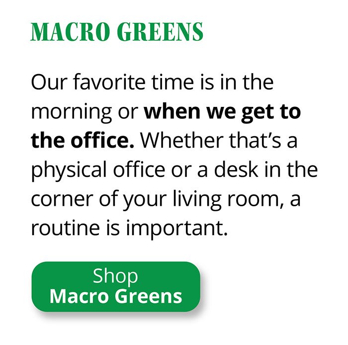 Macro Greens | Our favorite time is in the morning or when we get to the office. Whether that’s a physical office or a desk in the corner of your living room, a routine is important. | Shop Macro Greens