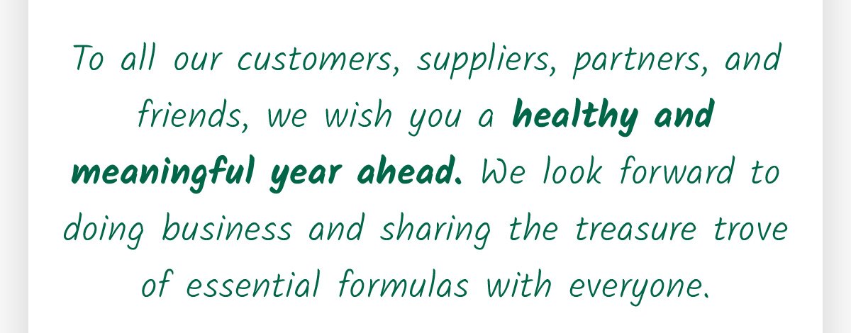 To all our customers, suppliers, partners, and friends, we wish you a healthy and meaningful year ahead. We look forward to doing business and sharing the treasure trove of essential formulas with everyone.