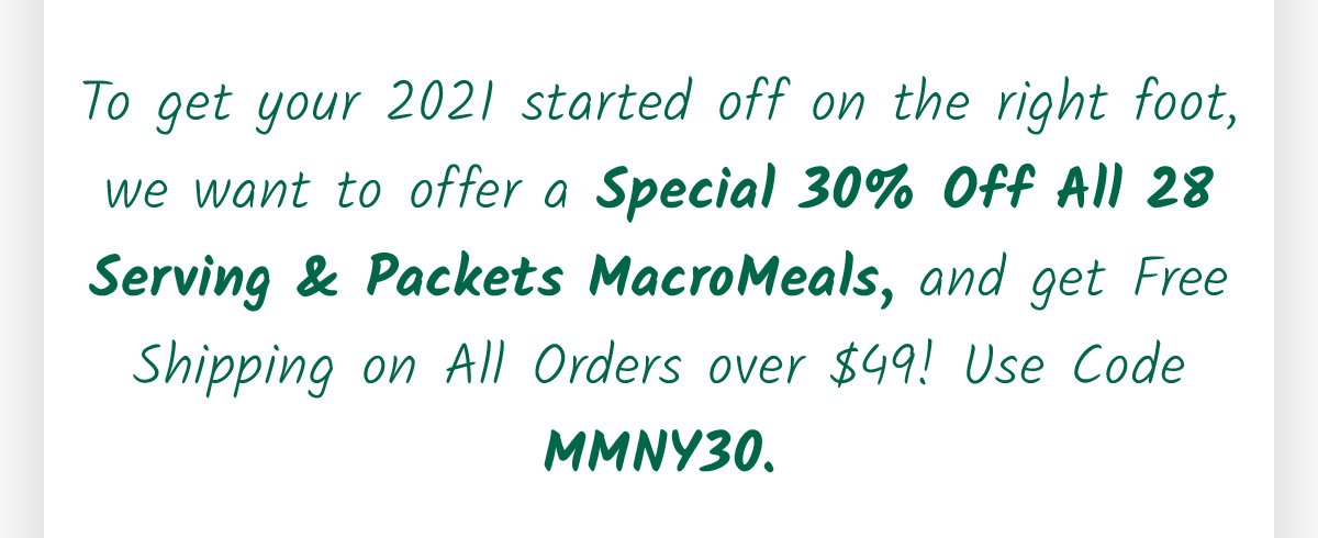To get your 2021 started off on the right foot, we want to offer a Special 30% Off All 28 Serving & Packets MacroMeals, and get Free Shipping on All Orders over $49! Use Code MMNY30.