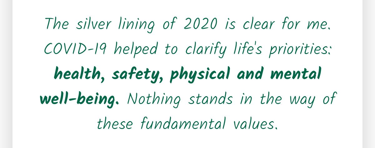 The silver lining of 2020 is clear for me. COVID-19 helped to clarify life's priorities: health, safety, physical and mental well-being. Nothing stands in the way of these fundamental values.