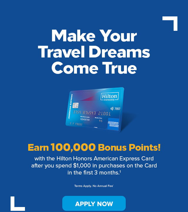 Make Your Travel Dreams Come True. Earn 100,000 Bonus Points!  with the Hilton Honors American Express Card after you spend $1,000 in purchases on the Card in the first 3 months.1 Terms Apply. No Annual Fee.† Apply Now.