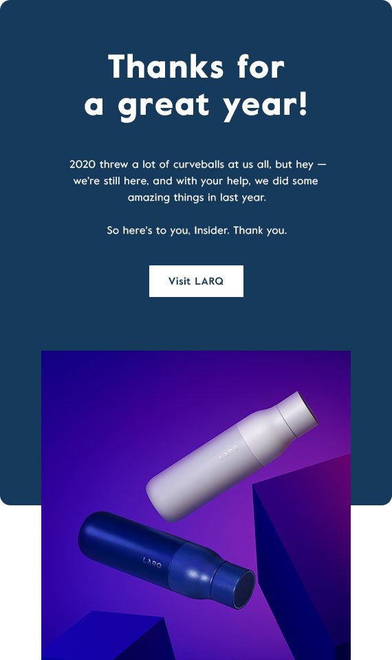 Thanks for a great year! 2020 threw a lot of curveballs at us all, but hey—we're still here, and with your help, we did some amazing things in last year. So here's to you, Insider. Thank you. Click here to visit LARQ