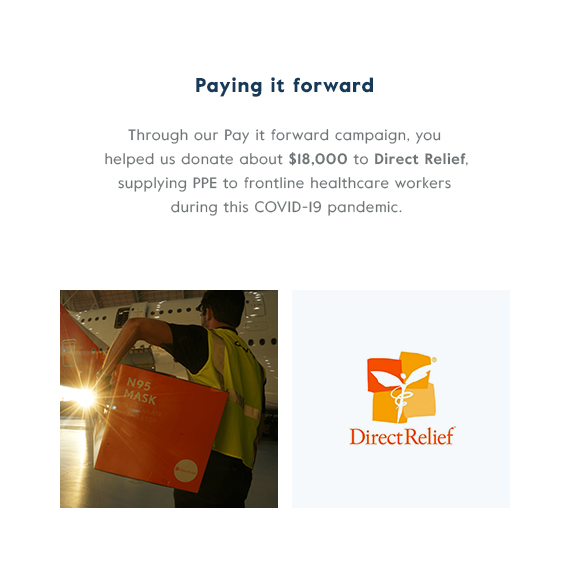 Paying it forward - Through our Pay it forward campaign, you helped us donate about $18,000 to Direct Relief, supplying PPE to frontline healthcare workers during this COVID-19 pandemic.