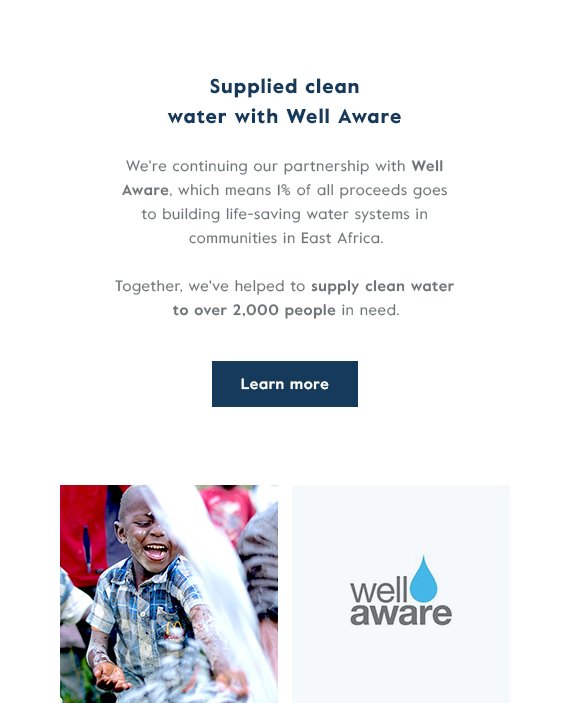 Supplied clean water with Well Aware - We're continuing our partnership with Well Aware, which means 1% of all proceeds goes to building life-saving water systems in communities in East Africa. Together, we've helped to supply clean water to over 2,000 people in need. CLick here to learn more about our impact and partnership with Well Aware