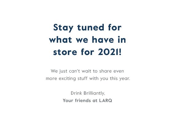 Stay tuned for what we have in store for 2021! We just can't wait to share even more exciting stuff with you this year. Drink Brilliantly, Your friends at LARQ