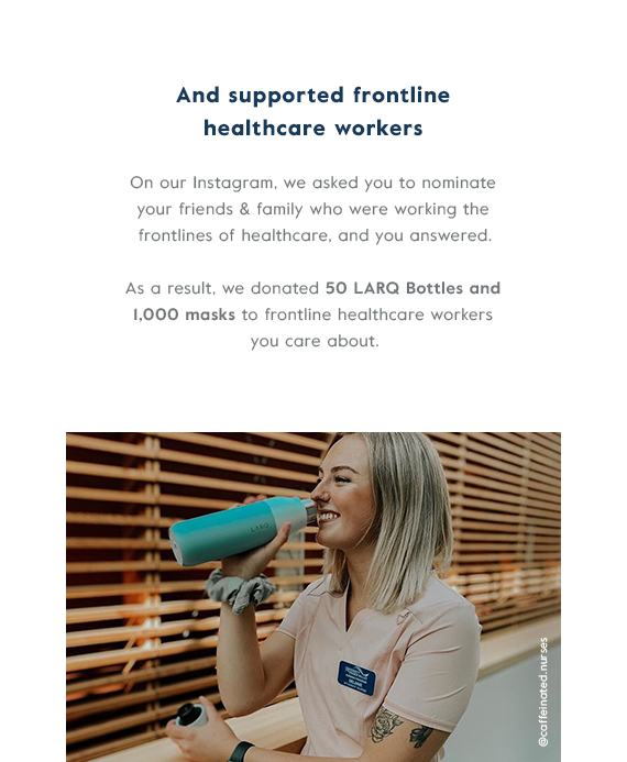 And supported frontline healthcare workers - On our Instagram, we asked you to nominate your friends & family who were working the frontlines of healthcare, and you answered. As a result, we donated 50 LARQ Bottles and 1,000 masks to frontline healthcare workers you care about.