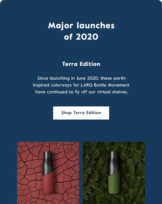 Major launches of 2020 - Terra Edition - We launched 4 earth-inspired colorways designed for the LARQ Bottle Movement family that sold out 8x since its launch in June 2020. Click here to shop the Terra Edition!