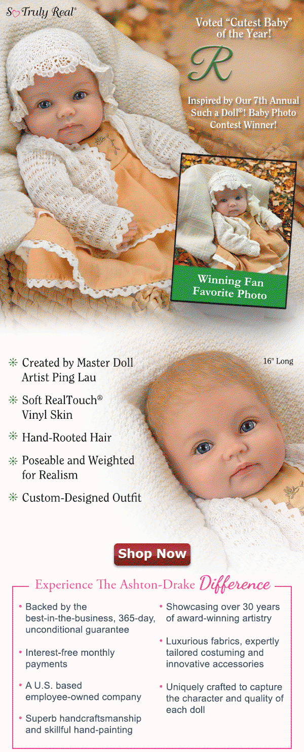 Rosalie Inspired by Our 7th Annual Such a Doll®! Baby Photo Contest Winner! The Ashton-Drake Difference: Showcasing more than 30 years of award-winning doll artistry . Uniquely crafted to capture the character and quality of each doll . Superb handcraftsmanship and skillful hand-painting . Luxurious fabrics, expertly tailored costuming and innovative accessories . Interest-free monthly payments . Backed by the best-in-the-business, 365-day, unconditional guarantee . An employee-owned company. Shop Now!