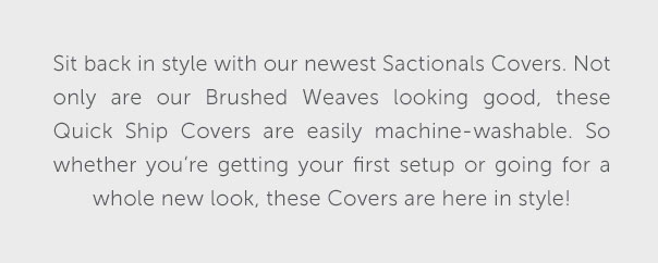 Sit back in style with our newest Sactionals Covers. Not only are our Brushed Weaves looking good, these Quick Ship Covers are easily machine-washable. So whether you're getting your first setup or going for a whole new look, these Covers are here in style!